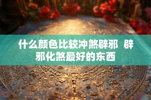 什么颜色比较冲煞辟邪  辟邪化煞最好的东西