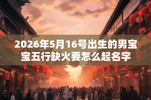 2026年5月16号出生的男宝宝五行缺火要怎么起名字