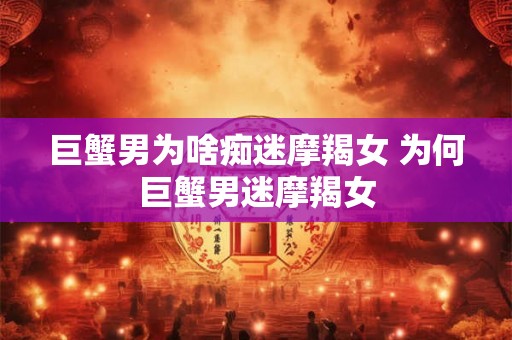 巨蟹男为啥痴迷摩羯女 为何巨蟹男迷摩羯女