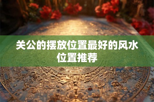 关公的摆放位置最好的风水位置推荐 关公的摆放位置最好的风水位置推荐