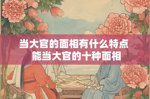 当大官的面相有什么特点  能当大官的十种面相