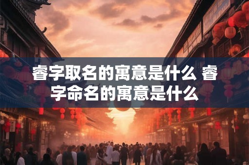 睿字取名的寓意是什么 睿字命名的寓意是什么
