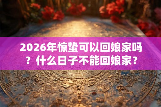 2026年惊蛰可以回娘家吗?什么日子不能回娘家? 2026年惊蛰可以回娘家吗?什么日子不能回娘家?