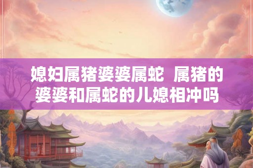 媳妇属猪婆婆属蛇  属猪的婆婆和属蛇的儿媳相冲吗