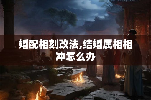 婚配相刻改法,结婚属相相冲怎么办