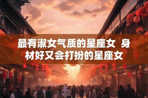 最有淑女气质的星座女  身材好又会打扮的星座女