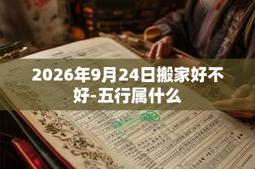 2026年9月24日搬家好不好-五行属什么 2026年9月24日搬家好不好-五行属什么