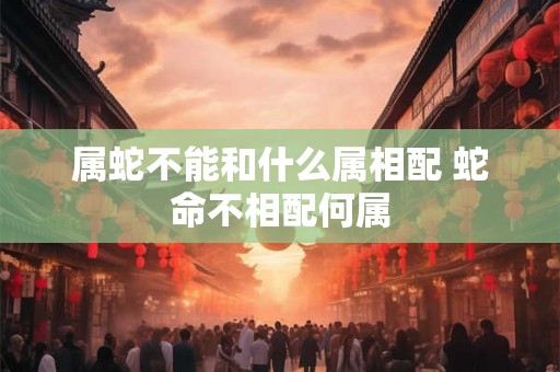 属蛇不能和什么属相配 蛇命不相配何属 属蛇不能和什么属相配 蛇命不相配何属