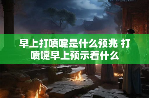 早上打喷嚏是什么预兆 打喷嚏早上预示着什么