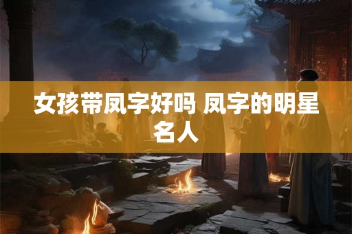 女孩带凤字好吗 凤字的明星名人 女孩带凤字好吗 凤字的明星名人
