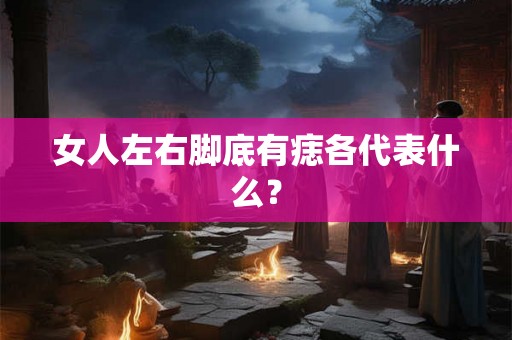 女人左右脚底有痣各代表什么？