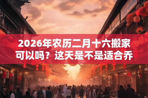 2026年农历二月十六搬家可以吗？这天是不是适合乔迁的好日子？