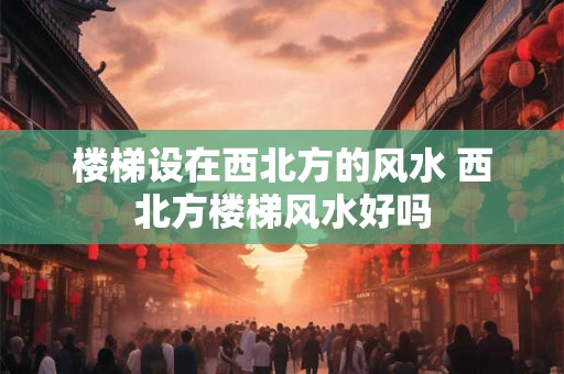 楼梯设在西北方的风水 西北方楼梯风水好吗