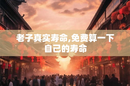 老子真实寿命,免费算一下自己的寿命 老子真实寿命,免费算一下自己的寿命