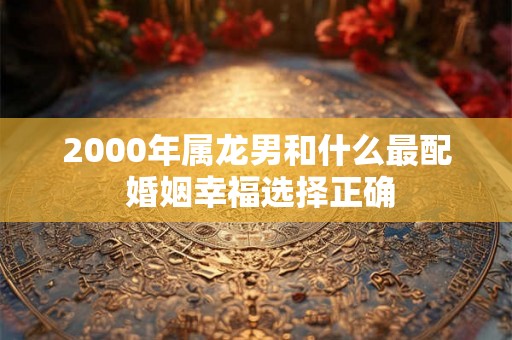 2000年属龙男和什么最配 婚姻幸福选择正确 2000年属龙男和什么最配 婚姻幸福选择正确