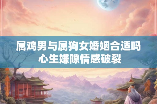 属鸡男与属狗女婚姻合适吗 心生嫌隙情感破裂