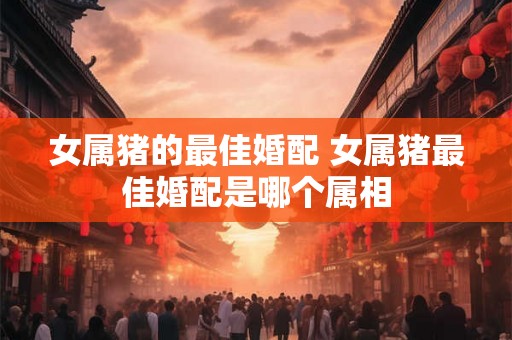 女属猪的最佳婚配 女属猪最佳婚配是哪个属相