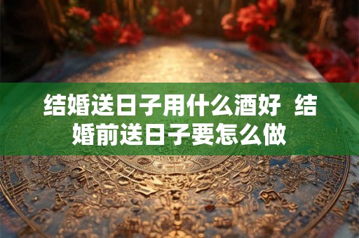 结婚送日子用什么酒好 结婚前送日子要怎么做 结婚送日子用什么酒好 结婚前送日子要怎么做