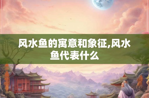 风水鱼的寓意和象征,风水鱼代表什么