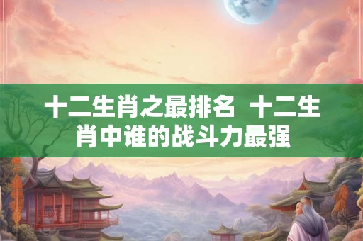 十二生肖之最排名  十二生肖中谁的战斗力最强