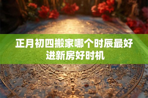 正月初四搬家哪个时辰最好 进新房好时机