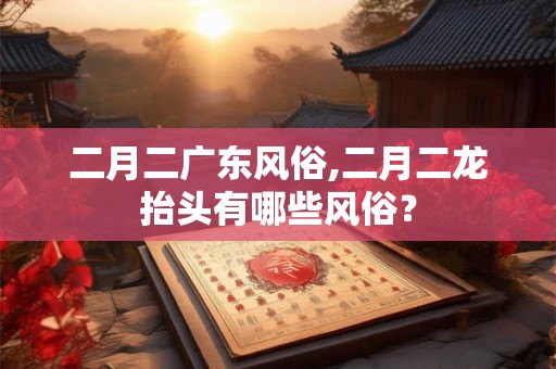 二月二广东风俗,二月二龙抬头有哪些风俗？