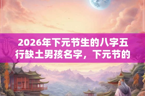 2026年下元节生的八字五行缺土男孩名字，下元节的习俗有哪些？