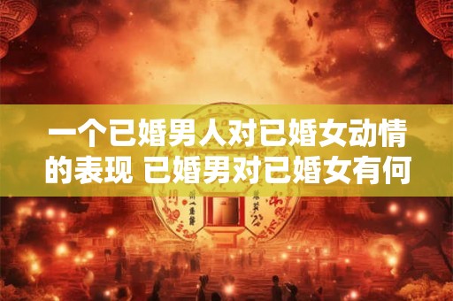 一个已婚男人对已婚女动情的表现 已婚男对已婚女有何表现