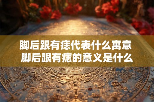 脚后跟有痣代表什么寓意 脚后跟有痣的意义是什么