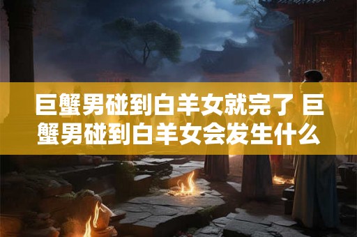 巨蟹男碰到白羊女就完了 巨蟹男碰到白羊女会发生什么 巨蟹男碰到白羊女就完了 巨蟹男碰到白羊女会发生什么