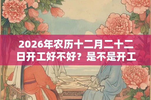2026年农历十二月二十二日开工好不好？是不是开工吉日？