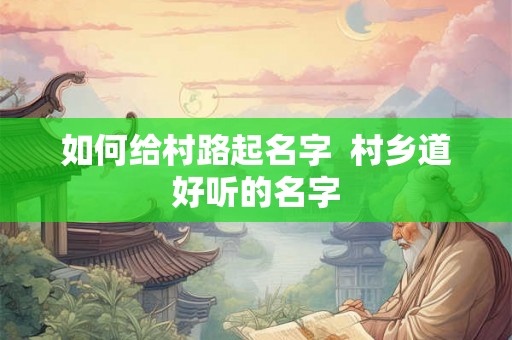 如何给村路起名字 村乡道好听的名字 如何给村路起名字 村乡道好听的名字