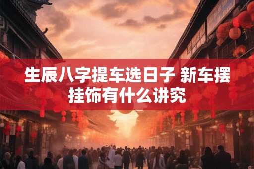 生辰八字提车选日子 新车摆挂饰有什么讲究