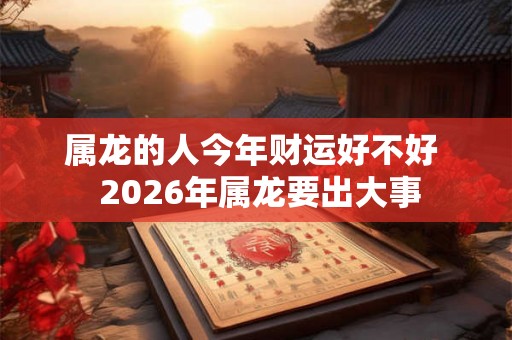 属龙的人今年财运好不好 2026年属龙要出大事 属龙的人今年财运好不好 2026年属龙要出大事