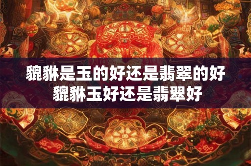 貔貅是玉的好还是翡翠的好 貔貅玉好还是翡翠好 貔貅是玉的好还是翡翠的好 貔貅玉好还是翡翠好