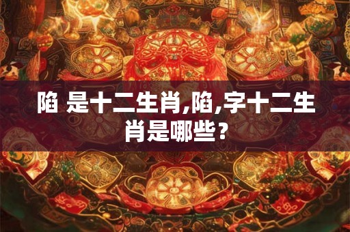陷 是十二生肖,陷,字十二生肖是哪些？