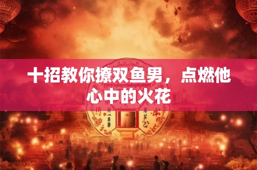 十招教你撩双鱼男，点燃他心中的火花