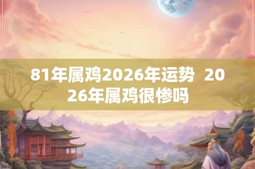 81年属鸡2026年运势 2026年属鸡很惨吗 81年属鸡2026年运势 2026年属鸡很惨吗