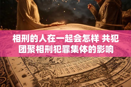 相刑的人在一起会怎样 共犯团聚相刑犯罪集体的影响