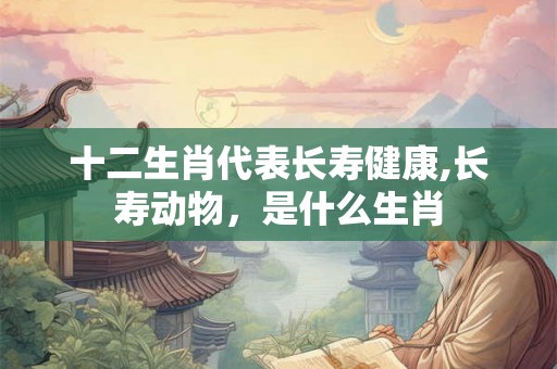 十二生肖代表长寿健康,长寿动物,是什么生肖 十二生肖代表长寿健康,长寿动物,是什么生肖