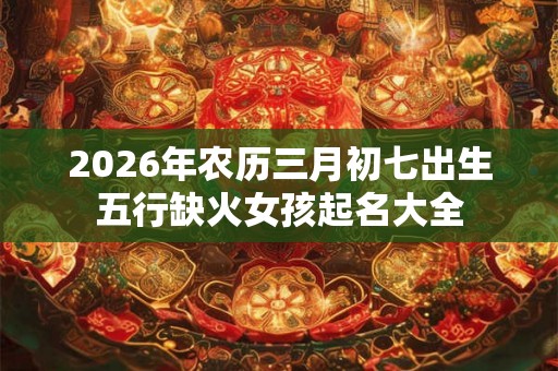2026年农历三月初七出生五行缺火女孩起名大全