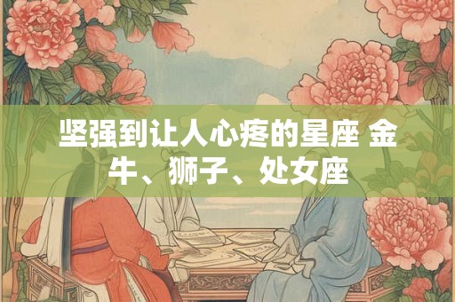 坚强到让人心疼的星座 金牛、狮子、处女座 坚强到让人心疼的星座 金牛、狮子、处女座