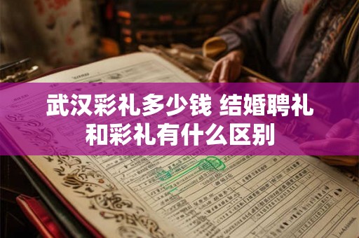 武汉彩礼多少钱 结婚聘礼和彩礼有什么区别