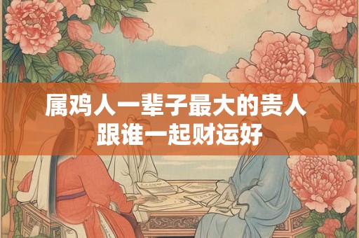 属鸡人一辈子最大的贵人 跟谁一起财运好