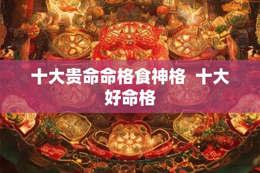 十大贵命命格食神格  十大好命格