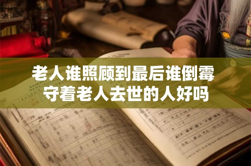 老人谁照顾到最后谁倒霉 守着老人去世的人好吗