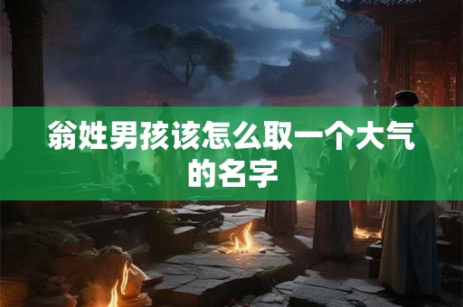 翁姓男孩该怎么取一个大气的名字