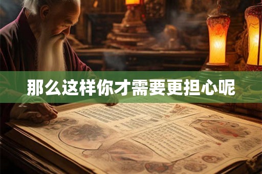 那么这样你才需要更担心呢