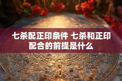 七杀配正印条件 七杀和正印配合的前提是什么