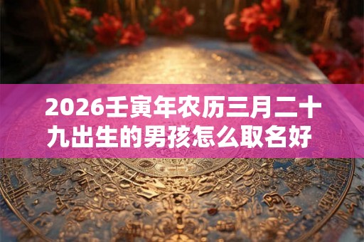 2026壬寅年农历三月二十九出生的男孩怎么取名好  男孩名字集锦